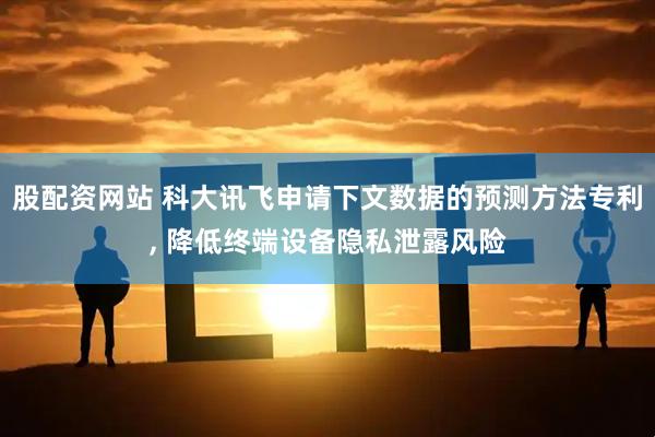 股配资网站 科大讯飞申请下文数据的预测方法专利, 降低终端设备隐私泄露风险
