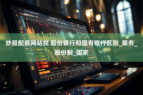 炒股配资网站找 股份银行和国有银行区别_服务_股份制_国家