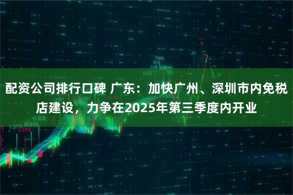 配资公司排行口碑 广东：加快广州、深圳市内免税店建设，力争在2025年第三季度内开业