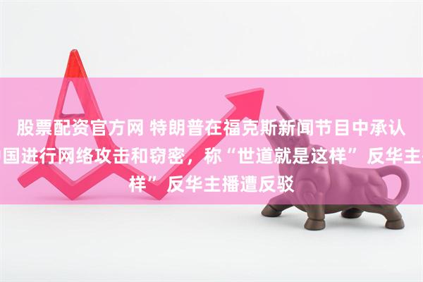 股票配资官方网 特朗普在福克斯新闻节目中承认美国对中国进行网络攻击和窃密，称“世道就是这样” 反华主播遭反驳