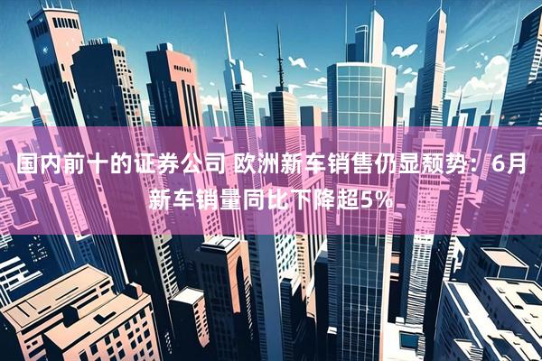 国内前十的证券公司 欧洲新车销售仍显颓势：6月新车销量同比下降超5%