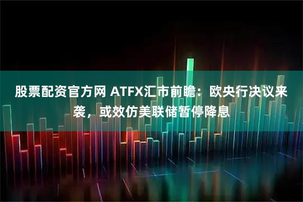 股票配资官方网 ATFX汇市前瞻：欧央行决议来袭，或效仿美联储暂停降息