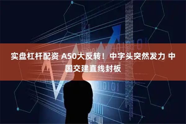实盘杠杆配资 A50大反转！中字头突然发力 中国交建直线封板