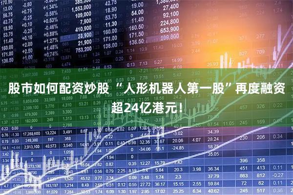 股市如何配资炒股 “人形机器人第一股”再度融资超24亿港元！